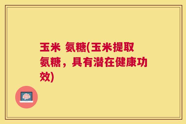玉米 氨糖(玉米提取氨糖，具有潜在健康功效)