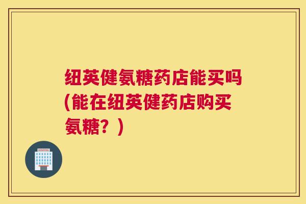 纽英健氨糖药店能买吗(能在纽英健药店购买氨糖？)
