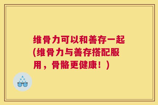 维骨力可以和善存一起(维骨力与善存搭配服用，骨骼更健康！)