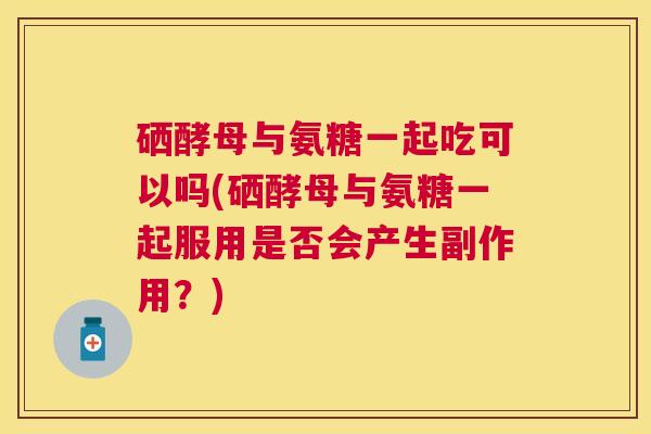 硒酵母与氨糖一起吃可以吗(硒酵母与氨糖一起服用是否会产生副作用？)