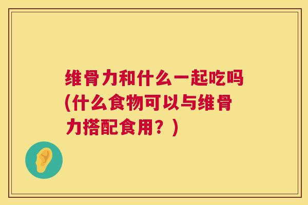 维骨力和什么一起吃吗(什么食物可以与维骨力搭配食用？)