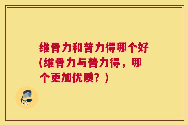 维骨力和普力得哪个好(维骨力与普力得，哪个更加优质？)