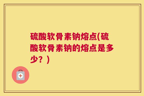 硫酸软骨素钠熔点(硫酸软骨素钠的熔点是多少？)