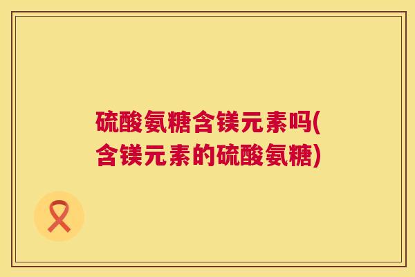 硫酸氨糖含镁元素吗(含镁元素的硫酸氨糖)
