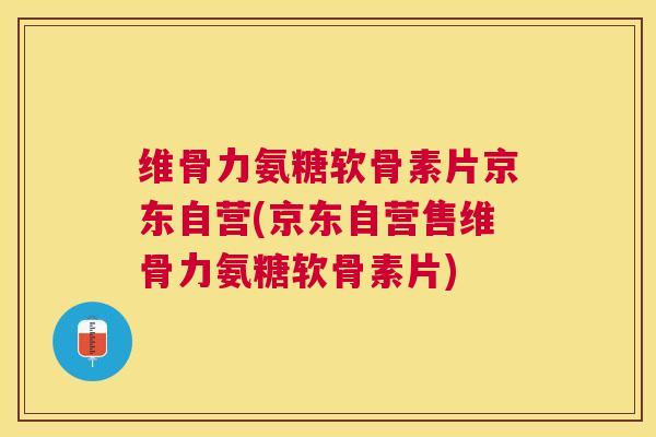 维骨力氨糖软骨素片京东自营(京东自营售维骨力氨糖软骨素片)