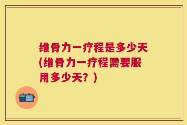 维骨力一疗程是多少天(维骨力一疗程需要服用多少天？)