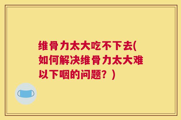 维骨力太大吃不下去(如何解决维骨力太大难以下咽的问题？)