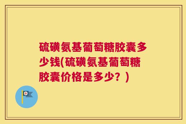 硫磺氨基葡萄糖胶囊多少钱(硫磺氨基葡萄糖胶囊价格是多少？)