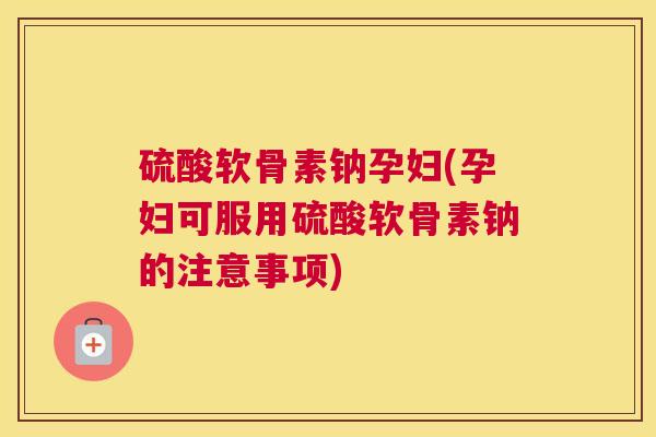 硫酸软骨素钠孕妇(孕妇可服用硫酸软骨素钠的注意事项)