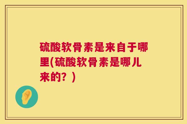 硫酸软骨素是来自于哪里(硫酸软骨素是哪儿来的？)