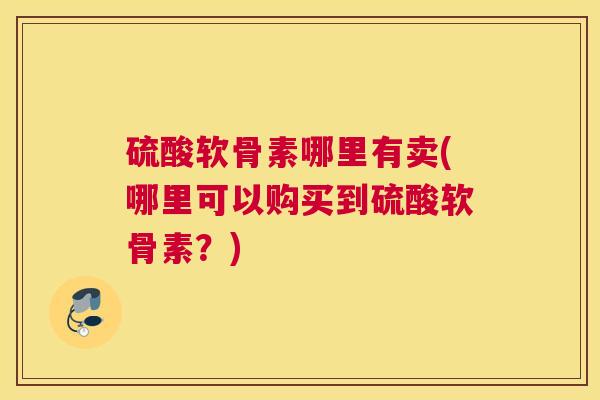 硫酸软骨素哪里有卖(哪里可以购买到硫酸软骨素？)
