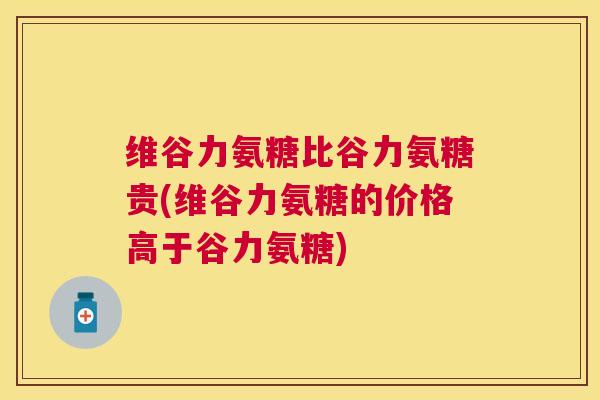 维谷力氨糖比谷力氨糖贵(维谷力氨糖的价格高于谷力氨糖)