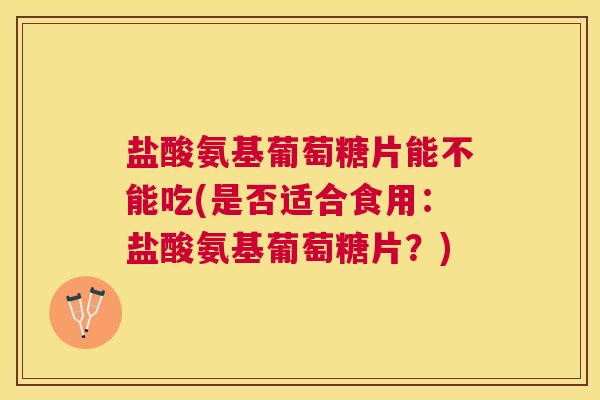 盐酸氨基葡萄糖片能不能吃(是否适合食用：盐酸氨基葡萄糖片？)