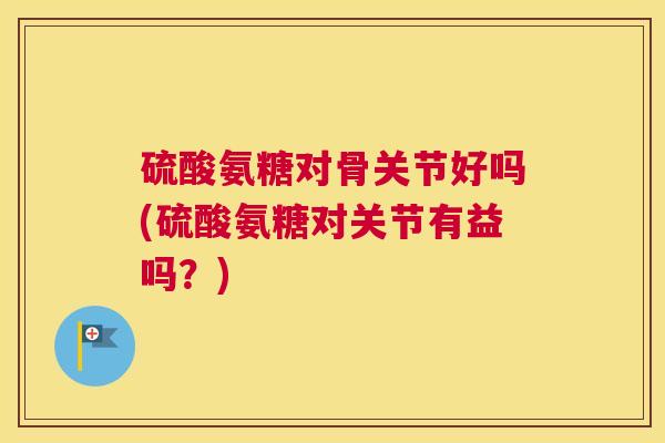 硫酸氨糖对骨关节好吗(硫酸氨糖对关节有益吗？)