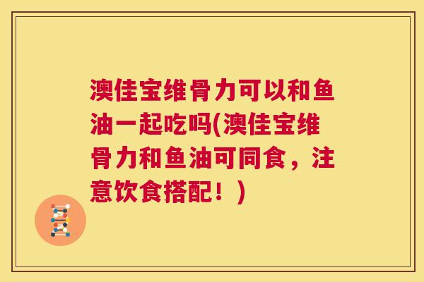 澳佳宝维骨力可以和鱼油一起吃吗(澳佳宝维骨力和鱼油可同食，注意饮食搭配！)
