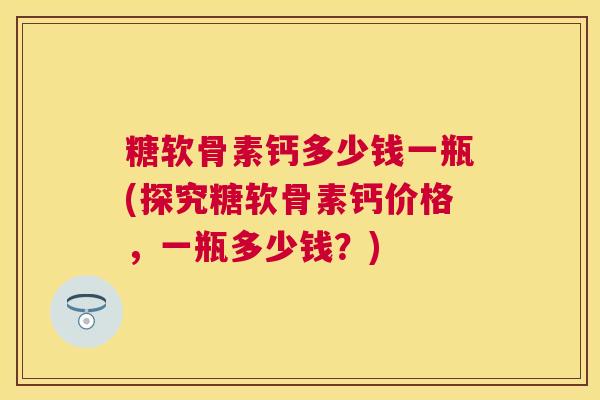 糖软骨素钙多少钱一瓶(探究糖软骨素钙价格，一瓶多少钱？)