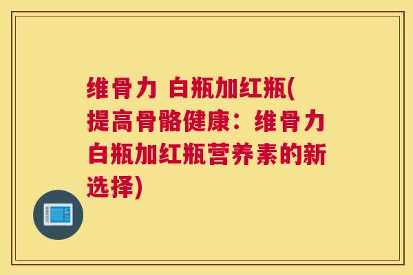 维骨力 白瓶加红瓶(提高骨骼健康：维骨力白瓶加红瓶营养素的新选择)