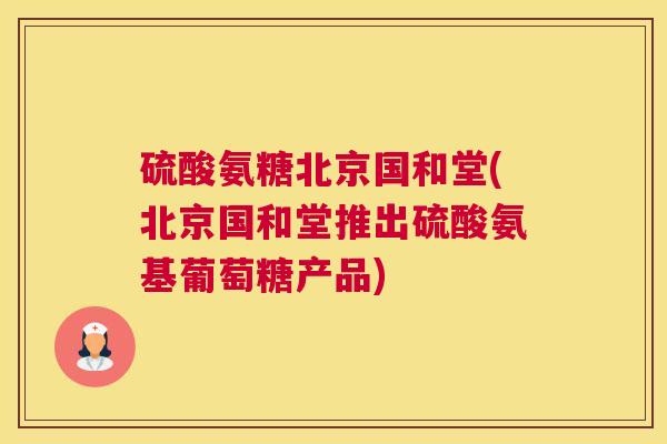 硫酸氨糖北京国和堂(北京国和堂推出硫酸氨基葡萄糖产品)