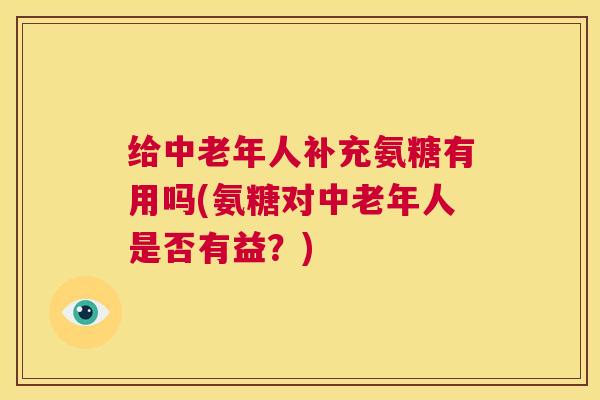 给中老年人补充氨糖有用吗(氨糖对中老年人是否有益？)