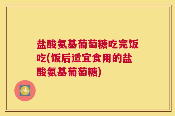 盐酸氨基葡萄糖吃完饭吃(饭后适宜食用的盐酸氨基葡萄糖)