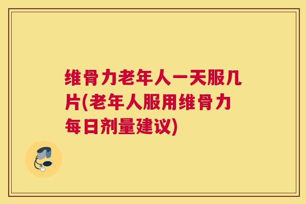 维骨力老年人一天服几片(老年人服用维骨力每日剂量建议)