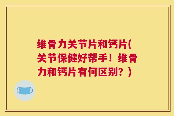 维骨力关节片和钙片(关节保健好帮手！维骨力和钙片有何区别？)