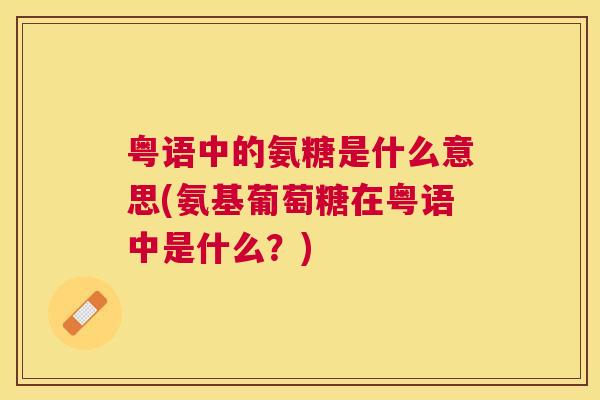 粤语中的氨糖是什么意思(氨基葡萄糖在粤语中是什么？)