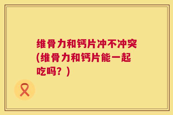 维骨力和钙片冲不冲突(维骨力和钙片能一起吃吗？)