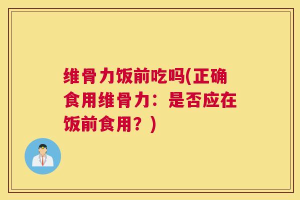 维骨力饭前吃吗(正确食用维骨力：是否应在饭前食用？)