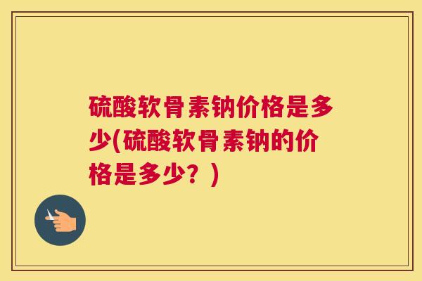 硫酸软骨素钠价格是多少(硫酸软骨素钠的价格是多少？)