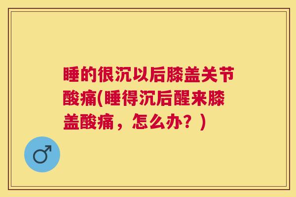 睡的很沉以后膝盖关节酸痛(睡得沉后醒来膝盖酸痛，怎么办？)