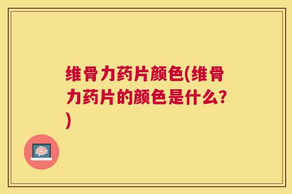 维骨力药片颜色(维骨力药片的颜色是什么？)