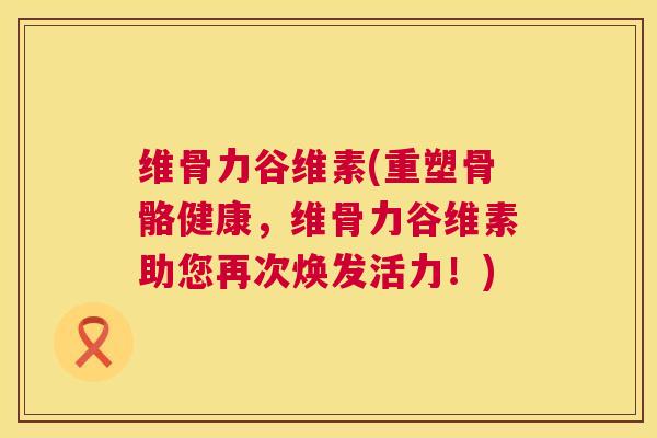 维骨力谷维素(重塑骨骼健康，维骨力谷维素助您再次焕发活力！)