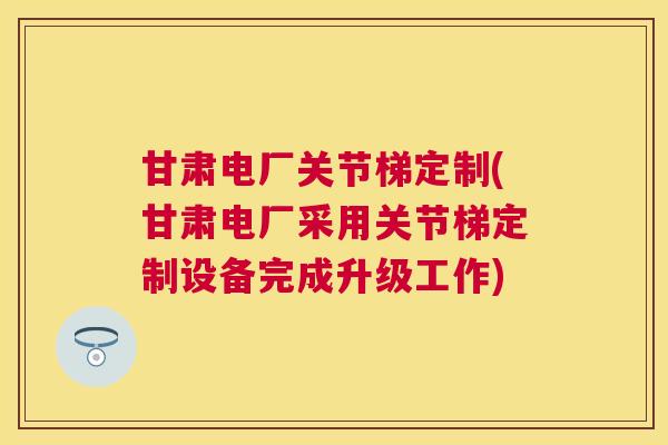 甘肃电厂关节梯定制(甘肃电厂采用关节梯定制设备完成升级工作)