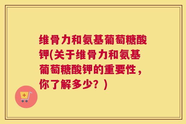 维骨力和氨基葡萄糖酸钾(关于维骨力和氨基葡萄糖酸钾的重要性，你了解多少？)