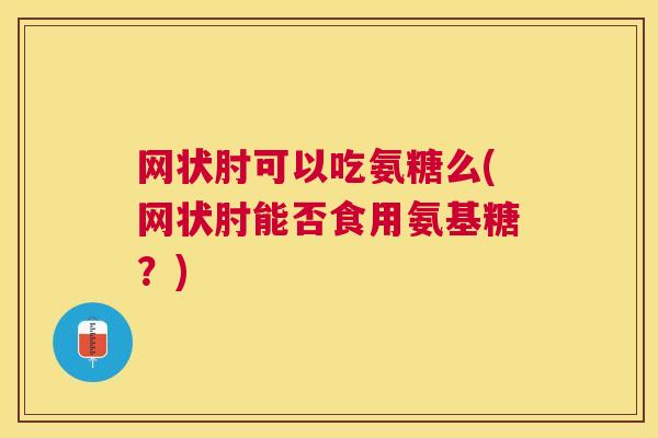 网状肘可以吃氨糖么(网状肘能否食用氨基糖？)