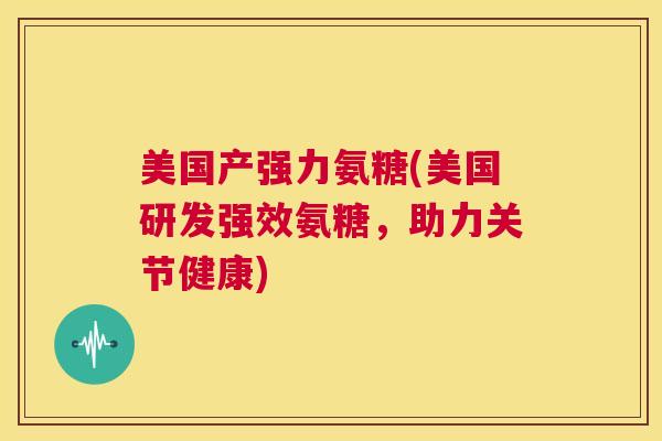 美国产强力氨糖(美国研发强效氨糖，助力关节健康)
