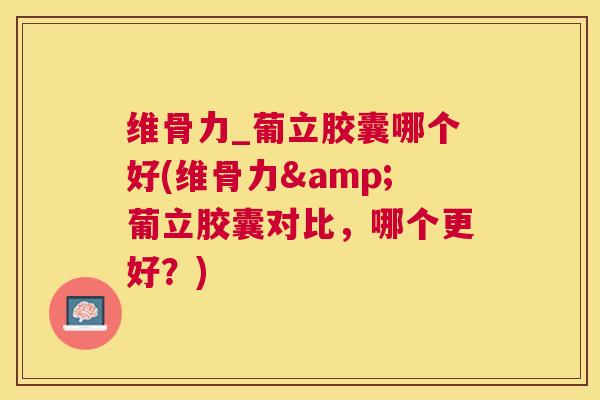 维骨力_葡立胶囊哪个好(维骨力&葡立胶囊对比，哪个更好？)