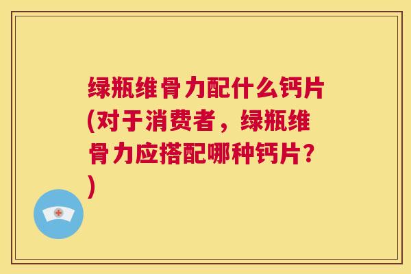 绿瓶维骨力配什么钙片(对于消费者，绿瓶维骨力应搭配哪种钙片？)
