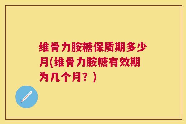 维骨力胺糖保质期多少月(维骨力胺糖有效期为几个月？)