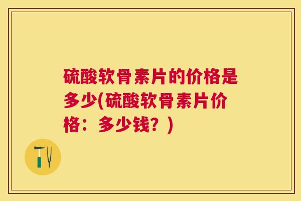 硫酸软骨素片的价格是多少(硫酸软骨素片价格：多少钱？)