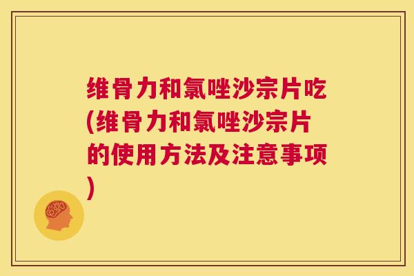 维骨力和氯唑沙宗片吃(维骨力和氯唑沙宗片的使用方法及注意事项)
