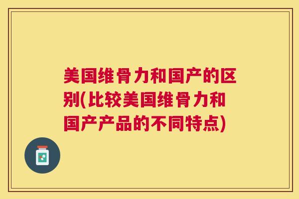 美国维骨力和国产的区别(比较美国维骨力和国产产品的不同特点)