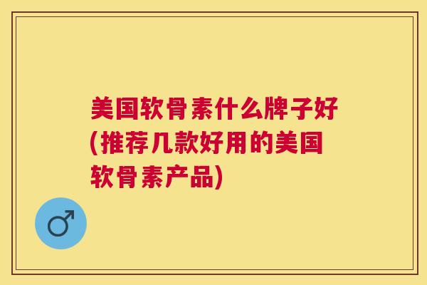 美国软骨素什么牌子好(推荐几款好用的美国软骨素产品)