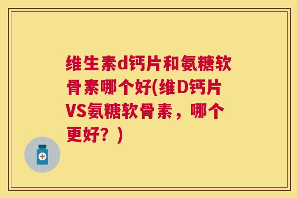 维生素d钙片和氨糖软骨素哪个好(维D钙片VS氨糖软骨素，哪个更好？)