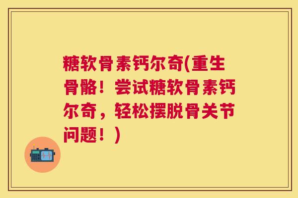 糖软骨素钙尔奇(重生骨骼！尝试糖软骨素钙尔奇，轻松摆脱骨关节问题！)