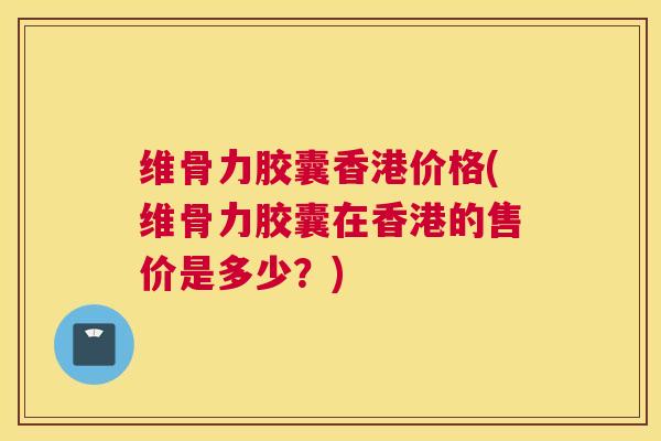 维骨力胶囊香港价格(维骨力胶囊在香港的售价是多少？)