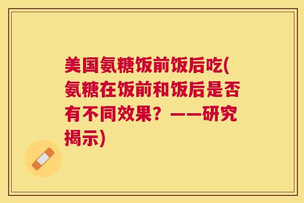 美国氨糖饭前饭后吃(氨糖在饭前和饭后是否有不同效果？——研究揭示)