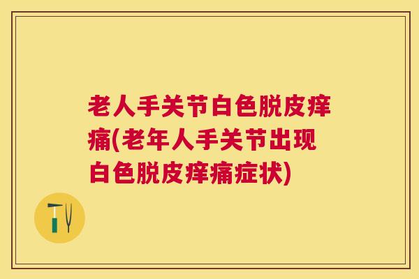 老人手关节白色脱皮痒痛(老年人手关节出现白色脱皮痒痛症状)