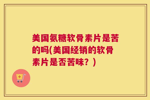 美国氨糖软骨素片是苦的吗(美国经销的软骨素片是否苦味？)